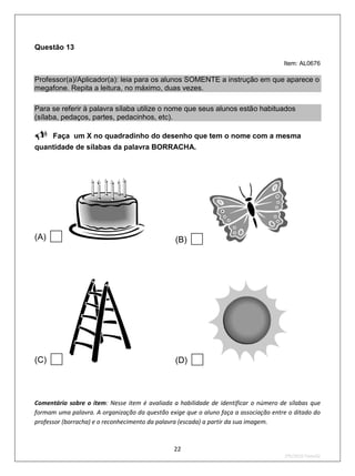 Questão 13

                                                                                     Item: AL0676

Professor(a)/Aplicador(a): leia para os alunos SOMENTE a instrução em que aparece o
megafone. Repita a leitura, no máximo, duas vezes.

Para se referir à palavra sílaba utilize o nome que seus alunos estão habituados
(sílaba, pedaços, partes, pedacinhos, etc).

Faça       um X no quadradinho do desenho que tem o nome com a mesma
quantidade de sílabas da palavra BORRACHA.




(A)                                            (B)   




(C)                                            (D)   
Comentário sobre o item: Nesse item é avaliada a habilidade de identificar o número de sílabas que
formam uma palavra. A organização da questão exige que o aluno faça a associação entre o ditado do
professor (borracha) e o reconhecimento da palavra (escada) a partir da sua imagem.



                                               22
                                                                                     2ºS/2010-Teste02
 