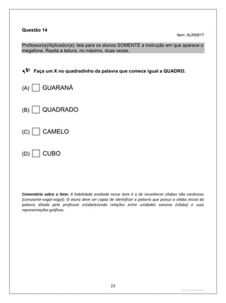 Questão 14
                                                                                       Item: ALIN0817

Professor(a)/Aplicador(a): leia para os alunos SOMENTE a instrução em que aparece o
megafone. Repita a leitura, no máximo, duas vezes.


Faça um X no quadradinho da palavra que comece igual a QUADRO.

(A)    GUARANÁ
(B)    QUADRADO
(C)    CAMELO
(D)    CUBO

Comentário sobre o item: A habilidade avaliada nesse item é a de reconhecer sílabas não canônicas
(consoante-vogal-vogal). O aluno deve ser capaz de identificar a palavra que possui a sílaba inicial da
palavra ditada pelo professor estabelecendo relações entre unidades sonoras (sílaba) e suas
representações gráficas.




                                                  23
                                                                                          2ºS/2010-Teste02
 