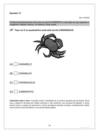 Questão 15

                                                                                       Item: AL0548

Professor(a)/Aplicador(a): leia para os alunos SOMENTE a instrução em que aparece o
megafone. Repita a leitura, no máximo, duas vezes.

Faça um X no quadradinho onde está escrito CARANGUEJO




(A)      CARAMELO


(B)      CARAMUJO


(C)       CARANGUEJO


(D)       CARRAPATO


Comentário sobre o item: A questão avalia a habilidade de ler palavra apoiada pela ilustração. Neste
caso, a palavra é formada por sílabas canônicas e não canônicas, com presença de dígrafos. O aluno
deverá marcar a opção que apresenta a escrita da palavra ilustrada na figura, estabelecendo relação
entre a pauta sonora da palavra e sua representação gráfica.




                                                24
                                                                                       2ºS/2010-Teste02
 