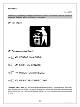 Questão 17
                                                                                          Item: AL0573

Professor(a)/Aplicador(a): leia para os alunos SOMENTE a instrução em que aparece o
megafone. Repita a leitura, no máximo, duas vezes.

Veja a figura.





Para que serve esta figura?

(A)    CONTAR UMA PIADA.
(B)    FAZER UM CONVITE.
(C)    INDICAR UMA DIREÇÃO.
(D)    ORIENTAR SOBRE O LIXO.
Comentário sobre o item: Esse item avalia a habilidade de reconhecer a finalidade de um texto com o
apoio das características gráficas e do suporte. É importante lembrar que neste item as alternativas são
lidas pelo professor, pois o objetivo não é avaliar a leitura de frases, mas a compreensão da finalidade
do texto.




                                                  26
                                                                                          2ºS/2010-Teste02
 