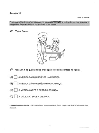 Questão 18

                                                                                        Item: ALIN0896

Professor(a)/Aplicador(a): leia para os alunos SOMENTE a instrução em que aparece o
megafone. Repita a leitura, no máximo, duas vezes.

 Veja a figura:




Faça um X no quadradinho onde aparece o que acontece na figura:

(A)       A MÉDICA DÁ UMA BRONCA NA CRIANÇA.


(B)       A MÉDICA DÁ UM REMÉDIO PARA CRIANÇA.


(C)       A MÉDICA ANOTA O PESO DA CRIANÇA.


(D)       A MÉDICA ATENDE A CRIANÇA.



Comentário sobre o item: Esse item avalia a habilidade de ler frases curtas com base na leitura de uma
imagem.




                                                  27
                                                                                          2ºS/2010-Teste02
 