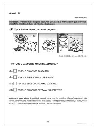 Questão 20

                                                                                               Item: ALIN0835

Professor(a)/Aplicador(a): leia para os alunos SOMENTE a instrução em que aparece o
megafone. Repita a leitura, no máximo, duas vezes.

Veja a tirinha e depois responda a pergunta.




                                                                     Revista RECREIO n. 421 – ano 9. 3/4/08, p 42.



POR QUE O CACHORRO MAIOR SE ASSUSTOU?

(A)       PORQUE OS OSSOS ACABARAM.


(B)       PORQUE ELE ESQUECEU SEU AMIGO.


(C)        PORQUE ELE SE PERDEU NO CAMINHO.


(D)       PORQUE OS OSSOS ESTAVAM NO CEMITÉRIO.



Comentário sobre o item: A habilidade avaliada nesse item é a de inferir informações em texto não
verbal . Para realizar a inferência solicitada pela questão e identificar a resposta correta, o aluno precisa
recorrer a conhecimentos prévios sobre o gênero e a temática tratada.




                                                     29
                                                                                                  2ºS/2010-Teste02
 