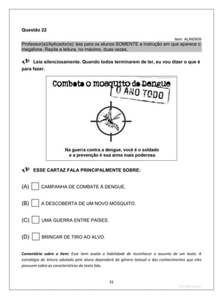 Questão 22
                                                                                  Item: ALIN0909
Professor(a)/Aplicador(a): leia para os alunos SOMENTE a instrução em que aparece o
megafone. Repita a leitura, no máximo, duas vezes.

Leia silenciosamente. Quando todos terminarem de ler, eu vou dizer o que é
para fazer.




ESSE CARTAZ FALA PRINCIPALMENTE SOBRE:

(A)      CAMPANHA DE COMBATE À DENGUE.


(B)      A DESCOBERTA DE UM NOVO MOSQUITO.


(C)      UMA GUERRA ENTRE PAÍSES.


(D)      BRINCAR DE TIRO AO ALVO.


Comentário sobre o item: Esse item avalia a habilidade de reconhecer o assunto de um texto. A
estratégia de leitura adotada pelo aluno dependerá do gênero textual e dos conhecimentos que eles
possuem sobre as características do texto lido.


                                               31
                                                                                    2ºS/2010-Teste02
 