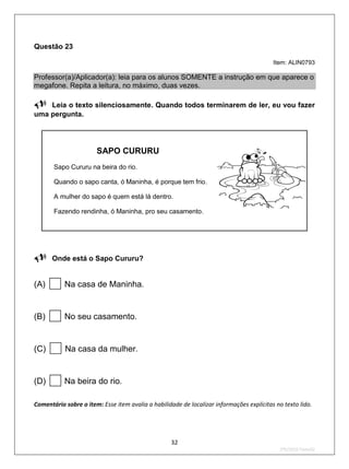 Questão 23

                                                                                          Item: ALIN0793

Professor(a)/Aplicador(a): leia para os alunos SOMENTE a instrução em que aparece o
megafone. Repita a leitura, no máximo, duas vezes.

Leia o texto silenciosamente. Quando todos terminarem de ler, eu vou fazer
uma pergunta.


                       SAPO CURURU
       Sapo Cururu na beira do rio.

       Quando o sapo canta, ó Maninha, é porque tem frio.

       A mulher do sapo é quem está lá dentro.

       Fazendo rendinha, ó Maninha, pro seu casamento.




Onde está o Sapo Cururu?

(A)       Na casa de Maninha.


(B)       No seu casamento.


(C)       Na casa da mulher.


(D)       Na beira do rio.

Comentário sobre o item: Esse item avalia a habilidade de localizar informações explícitas no texto lido.




                                                   32
                                                                                            2ºS/2010-Teste02
 