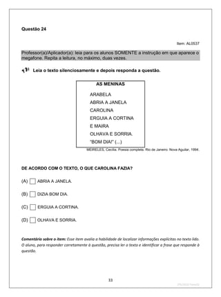 Questão 24


                                                                                              Item: AL0537

Professor(a)/Aplicador(a): leia para os alunos SOMENTE a instrução em que aparece o
megafone. Repita a leitura, no máximo, duas vezes.

Leia o texto silenciosamente e depois responda a questão.
                                            AS MENINAS

                                        ARABELA
                                        ABRIA A JANELA
                                        CAROLINA
                                        ERGUIA A CORTINA
                                        E MAIRA
                                        OLHAVA E SORRIA.
                                        “BOM DIA!” (...)
                                      MEIRELES, Cecília. Poesia completa. Rio de Janeiro: Nova Aguilar, 1994.




DE ACORDO COM O TEXTO, O QUE CAROLINA FAZIA?


(A)     ABRIA A JANELA.


(B)     DIZIA BOM DIA.


(C)     ERGUIA A CORTINA.


(D)     OLHAVA E SORRIA.



Comentário sobre o item: Esse item avalia a habilidade de localizar informações explícitas no texto lido.
O aluno, para responder corretamente à questão, precisa ler o texto e identificar a frase que responde à
questão.




                                                   33
                                                                                              2ºS/2010-Teste02
 
