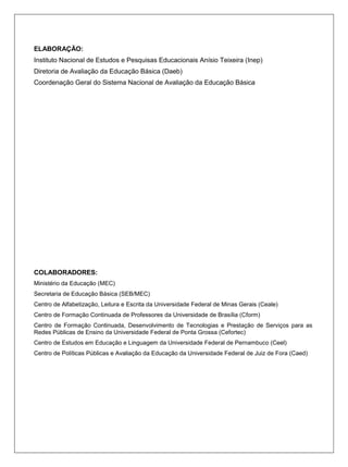 ELABORAÇÃO:
Instituto Nacional de Estudos e Pesquisas Educacionais Anísio Teixeira (Inep)
Diretoria de Avaliação da Educação Básica (Daeb)
Coordenação Geral do Sistema Nacional de Avaliação da Educação Básica




COLABORADORES:
Ministério da Educação (MEC)
Secretaria de Educação Básica (SEB/MEC)
Centro de Alfabetização, Leitura e Escrita da Universidade Federal de Minas Gerais (Ceale)
Centro de Formação Continuada de Professores da Universidade de Brasília (Cform)
Centro de Formação Continuada, Desenvolvimento de Tecnologias e Prestação de Serviços para as
Redes Públicas de Ensino da Universidade Federal de Ponta Grossa (Cefortec)
Centro de Estudos em Educação e Linguagem da Universidade Federal de Pernambuco (Ceel)
Centro de Políticas Públicas e Avaliação da Educação da Universidade Federal de Juiz de Fora (Caed)
 