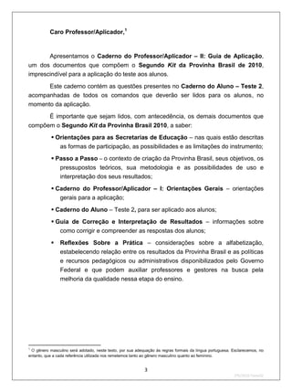 Caro Professor/Aplicador,1


       Apresentamos o Caderno do Professor/Aplicador – II: Guia de Aplicação,
um dos documentos que compõem o Segundo Kit da Provinha Brasil de 2010,
imprescindível para a aplicação do teste aos alunos.

      Este caderno contém as questões presentes no Caderno do Aluno – Teste 2,
acompanhadas de todos os comandos que deverão ser lidos para os alunos, no
momento da aplicação.
           É importante que sejam lidos, com antecedência, os demais documentos que
compõem o Segundo Kit da Provinha Brasil 2010, a saber:
            Orientações para as Secretarias de Educação – nas quais estão descritas
              as formas de participação, as possibilidades e as limitações do instrumento;
            Passo a Passo – o contexto de criação da Provinha Brasil, seus objetivos, os
              pressupostos teóricos, sua metodologia e as possibilidades de uso e
              interpretação dos seus resultados;

            Caderno do Professor/Aplicador – I: Orientações Gerais – orientações
              gerais para a aplicação;

            Caderno do Aluno – Teste 2, para ser aplicado aos alunos;
            Guia de Correção e Interpretação de Resultados – informações sobre
              como corrigir e compreender as respostas dos alunos;
               Reflexões Sobre a Prática – considerações sobre a alfabetização,
                estabelecendo relação entre os resultados da Provinha Brasil e as políticas
                e recursos pedagógicos ou administrativos disponibilizados pelo Governo
                Federal e que podem auxiliar professores e gestores na busca pela
                melhoria da qualidade nessa etapa do ensino.




1
 O gênero masculino será adotado, neste texto, por sua adequação às regras formais da língua portuguesa. Esclarecemos, no
entanto, que a cada referência utilizada nos remetemos tanto ao gênero masculino quanto ao feminino.


                                                           3
                                                                                                         2ºS/2010-Teste02
 