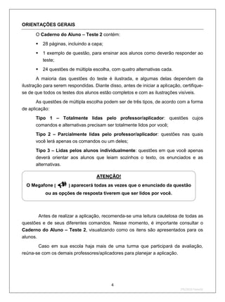ORIENTAÇÕES GERAIS

      O Caderno do Aluno – Teste 2 contém:

           28 páginas, incluindo a capa;
           1 exemplo de questão, para ensinar aos alunos como deverão responder ao
            teste;
           24 questões de múltipla escolha, com quatro alternativas cada.

        A maioria das questões do teste é ilustrada, e algumas delas dependem da
ilustração para serem respondidas. Diante disso, antes de iniciar a aplicação, certifique-
se de que todos os testes dos alunos estão completos e com as ilustrações visíveis.
       As questões de múltipla escolha podem ser de três tipos, de acordo com a forma
de aplicação:
      Tipo 1 – Totalmente lidas pelo professor/aplicador: questões cujos
      comandos e alternativas precisam ser totalmente lidos por você;
      Tipo 2 – Parcialmente lidas pelo professor/aplicador: questões nas quais
      você lerá apenas os comandos ou um deles;
      Tipo 3 – Lidas pelos alunos individualmente: questões em que você apenas
      deverá orientar aos alunos que leiam sozinhos o texto, os enunciados e as
      alternativas.

                                     U   ATENÇÃO!U




  O Megafone [      ] aparecerá todas as vezes que o enunciado da questão
             ou as opções de resposta tiverem que ser lidos por você.



          Antes de realizar a aplicação, recomenda-se uma leitura cautelosa de todas as
questões e de seus diferentes comandos. Nesse momento, é importante consultar o
Caderno do Aluno – Teste 2, visualizando como os itens são apresentados para os
alunos.
       Caso em sua escola haja mais de uma turma que participará da avaliação,
reúna-se com os demais professores/aplicadores para planejar a aplicação.




                                             4
                                                                              2ºS/2010-Teste02
 