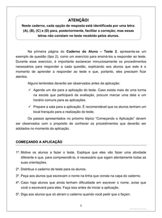 U   ATENÇÃO!    U




    Neste caderno, cada opção de resposta está identificada por uma letra:
     (A), (B), (C) e (D) para, posteriormente, facilitar a correção; mas essas
                letras não constam no teste recebido pelos alunos.



       Na primeira página do Caderno do Aluno – Teste 2, apresenta-se um
exemplo de questão (tipo 2), como um exercício para ensiná-los a responder ao teste.
Durante esse exercício, é importante esclarecer minuciosamente os procedimentos
necessários para responder a cada questão, explicando aos alunos que este é o
momento de aprender a responder ao teste e que, portanto, eles precisam ficar
atentos.
        Alguns lembretes deverão ser observados antes da aplicação:

         Agende um dia para a aplicação do teste. Caso exista mais de uma turma
          na escola que participará da avaliação, procure marcar uma data e um
          horário comuns para as aplicações.
         Prepare a sala para a aplicação. É recomendável que os alunos tenham um
           local tranquilo para a realização do teste.
       Os passos apresentados no próximo tópico “Começando a Aplicação” devem
ser observados com o propósito de conhecer os procedimentos que deverão ser
adotados no momento da aplicação.


COMEÇANDO A APLICAÇÃO


1º. Motive os alunos a fazer o teste. Explique que eles vão fazer uma atividade
   diferente e que, para compreendê-la, é necessário que sigam atentamente todas as
   suas orientações.

2º. Distribua o caderno de teste para os alunos.
3º. Peça aos alunos que escrevam o nome na linha que consta na capa do caderno.

4º. Caso haja alunos que ainda tenham dificuldade em escrever o nome, avise que
    você o escreverá para eles. Faça isso antes de iniciar a aplicação.
5º. Diga aos alunos que só abram o caderno quando você pedir que o façam.


                                            5
                                                                          2ºS/2010-Teste02
 