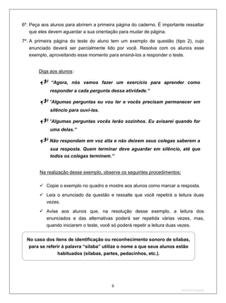 6º. Peça aos alunos para abrirem a primeira página do caderno. É importante ressaltar
   que eles devem aguardar a sua orientação para mudar de página.
7º. A primeira página do teste do aluno tem um exemplo de questão (tipo 2), cujo
    enunciado deverá ser parcialmente lido por você. Resolva com os alunos esse
    exemplo, aproveitando esse momento para ensiná-los a responder o teste.


       U   Diga aos alunos : U




                   “Agora, nós vamos fazer um exercício para aprender como
                   responder a cada pergunta dessa atividade.”

           "Algumas perguntas eu vou ler e vocês precisam permanecer em
                   silêncio para ouvi-las.

           "Algumas perguntas vocês lerão sozinhos. Eu avisarei quando for
                   uma delas.”

           Não respondam em voz alta e não deixem seus colegas saberem a
                   sua resposta. Quem terminar deve aguardar em silêncio, até que
                   todos os colegas terminem.”


           U   Na realização desse exemplo, observe os seguintes procedimentos:

            Copie o exemplo no quadro e mostre aos alunos como marcar a resposta.
            Leia o enunciado da questão e ressalte que você repetirá a leitura duas
             vezes.
            Avise aos alunos que, na resolução desse exemplo, a leitura dos
                  enunciados e das alternativas poderá ser repetida várias vezes, mas,
                  quando iniciarem o teste, você só poderá repetir a leitura duas vezes.


  No caso dos itens de identificação ou reconhecimento sonoro de sílabas,
   para se referir à palavra “sílaba” utilize o nome a que seus alunos estão
                habituados (sílabas, partes, pedacinhos, etc.).




                                               6
                                                                                  2ºS/2010-Teste02
 