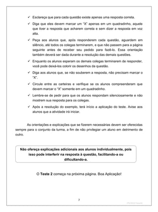  Esclareça que para cada questão existe apenas uma resposta correta.

        Diga que eles devem marcar um “X” apenas em um quadradinho, aquele
         que tiver a resposta que acharem correta e sem dizer a resposta em voz
         alta.
        Peça aos alunos que, após responderem cada questão, aguardem em
         silêncio, até todos os colegas terminarem, e que não passem para a página
         seguinte antes de receber seu pedido para fazê-lo. Essa orientação
         também deverá ser dada durante a resolução das demais questões.
        Enquanto os alunos esperam os demais colegas terminarem de responder,
           você pode deixá-los colorir os desenhos da questão.
        Diga aos alunos que, se não souberem a resposta, não precisam marcar o
         “X”.
        Circule entre as carteiras e verifique se os alunos compreenderam que
         devem marcar o “X” somente em um quadradinho.
        Lembre-se de pedir para que os alunos respondam silenciosamente e não
         mostrem sua resposta para os colegas.
        Após a resolução do exemplo, terá início a aplicação do teste. Avise aos
           alunos que a atividade irá iniciar.


       As orientações e explicações que se fizerem necessárias devem ser oferecidas
sempre para o conjunto da turma, a fim de não privilegiar um aluno em detrimento de
outro.



   Não ofereça explicações adicionais aos alunos individualmente, pois
        isso pode interferir na resposta à questão, facilitando-a ou
                                  dificultando-a.



             O Teste 2 começa na próxima página. Boa Aplicação!




                                            7
                                                                        2ºS/2010-Teste02
 
