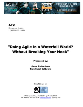  
 
 
 
 

AT2
Concurrent Session 
11/8/2012 10:15 AM 
 
 
 
 
 
 
 

"Doing Agile in a Waterfall World?
Without Breaking Your Neck"
 
 
 

Presented by:
Jared Richardson
RoleModel Software
 
 
 
 
 
 
 

Brought to you by: 
 

 
 
340 Corporate Way, Suite 300, Orange Park, FL 32073 
888‐268‐8770 ∙ 904‐278‐0524 ∙ sqeinfo@sqe.com ∙ www.sqe.com

 