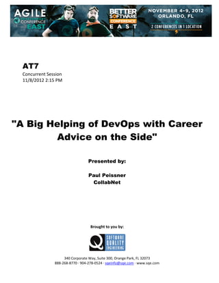  
 
 
 
 

AT7
Concurrent Session 
11/8/2012 2:15 PM 
 
 
 
 
 
 
 

"A Big Helping of DevOps with Career
Advice on the Side"
 
 
 

Presented by:
Paul Peissner
CollabNet
 
 
 
 
 
 
 
 

Brought to you by: 
 

 
 
340 Corporate Way, Suite 300, Orange Park, FL 32073 
888‐268‐8770 ∙ 904‐278‐0524 ∙ sqeinfo@sqe.com ∙ www.sqe.com

 