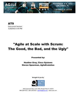  
 
 
 
 

AT9
Concurrent Session 
11/8/2012 3:45 PM 
 
 
 
 
 
 
 

"Agile at Scale with Scrum:
The Good, the Bad, and the Ugly"
 
 
 

Presented by:
Heather Gray, Cisco Systems
Steven Spearman, AgileEvolution
 
 
 
 
 
 

Brought to you by: 
 

 
 
340 Corporate Way, Suite 300, Orange Park, FL 32073 
888‐268‐8770 ∙ 904‐278‐0524 ∙ sqeinfo@sqe.com ∙ www.sqe.com

 