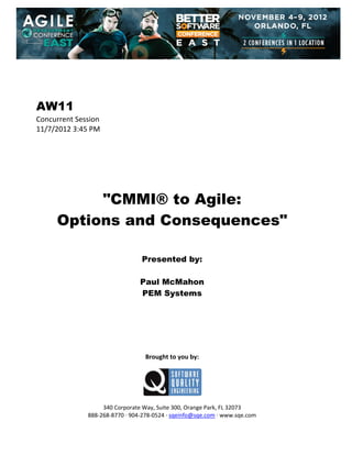  
 
 
 
 

AW11
Concurrent Session 
11/7/2012 3:45 PM 
 
 
 
 
 
 
 

"CMMI® to Agile:
Options and Consequences"
 
 
 

Presented by:
Paul McMahon
PEM Systems
 
 
 
 
 
 
 

Brought to you by: 
 

 
 
340 Corporate Way, Suite 300, Orange Park, FL 32073 
888‐268‐8770 ∙ 904‐278‐0524 ∙ sqeinfo@sqe.com ∙ www.sqe.com

 