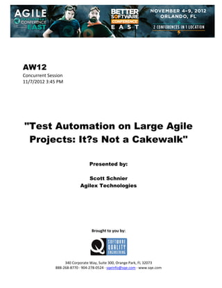  
 
 
 
 

AW12
Concurrent Session 
11/7/2012 3:45 PM 
 
 
 
 
 
 
 

"Test Automation on Large Agile
Projects: It?s Not a Cakewalk"
 
 
 

Presented by:
Scott Schnier
Agilex Technologies
 
 
 
 
 
 
 
 

Brought to you by: 
 

 
 
340 Corporate Way, Suite 300, Orange Park, FL 32073 
888‐268‐8770 ∙ 904‐278‐0524 ∙ sqeinfo@sqe.com ∙ www.sqe.com

 