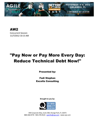  
 
 
 
 

AW2
Concurrent Session 
11/7/2012 10:15 AM 
 
 
 
 
 
 
 

"Pay Now or Pay More Every Day:
Reduce Technical Debt Now!"
 
 
 

Presented by:
Fadi Stephan
Excella Consulting
 
 
 
 
 
 
 

Brought to you by: 
 

 
 
340 Corporate Way, Suite 300, Orange Park, FL 32073 
888‐268‐8770 ∙ 904‐278‐0524 ∙ sqeinfo@sqe.com ∙ www.sqe.com

 