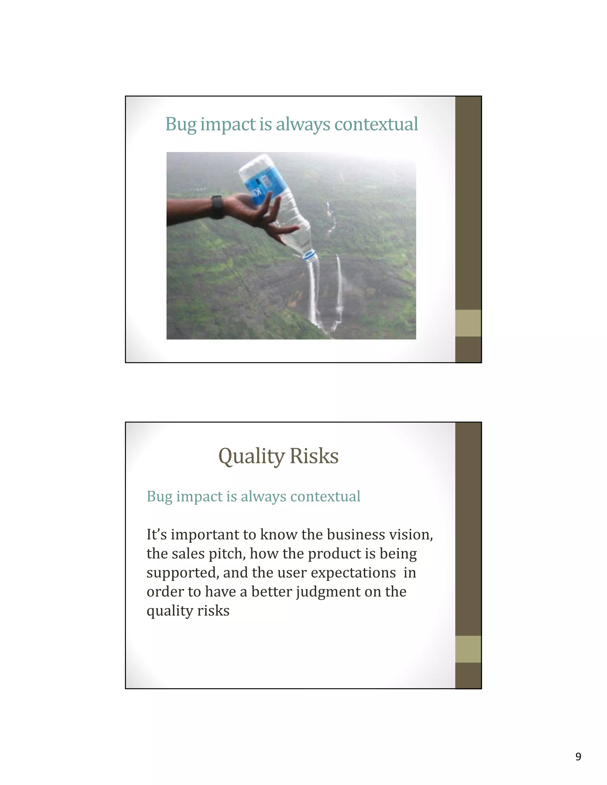 Bug impact is always contextual

Quality Risks
Bug impact is always contextual
It’s important to know the business vision,
the sales pitch, how the product is being
supported, and the user expectations in
order to have a better judgment on the
quality risks

9

 