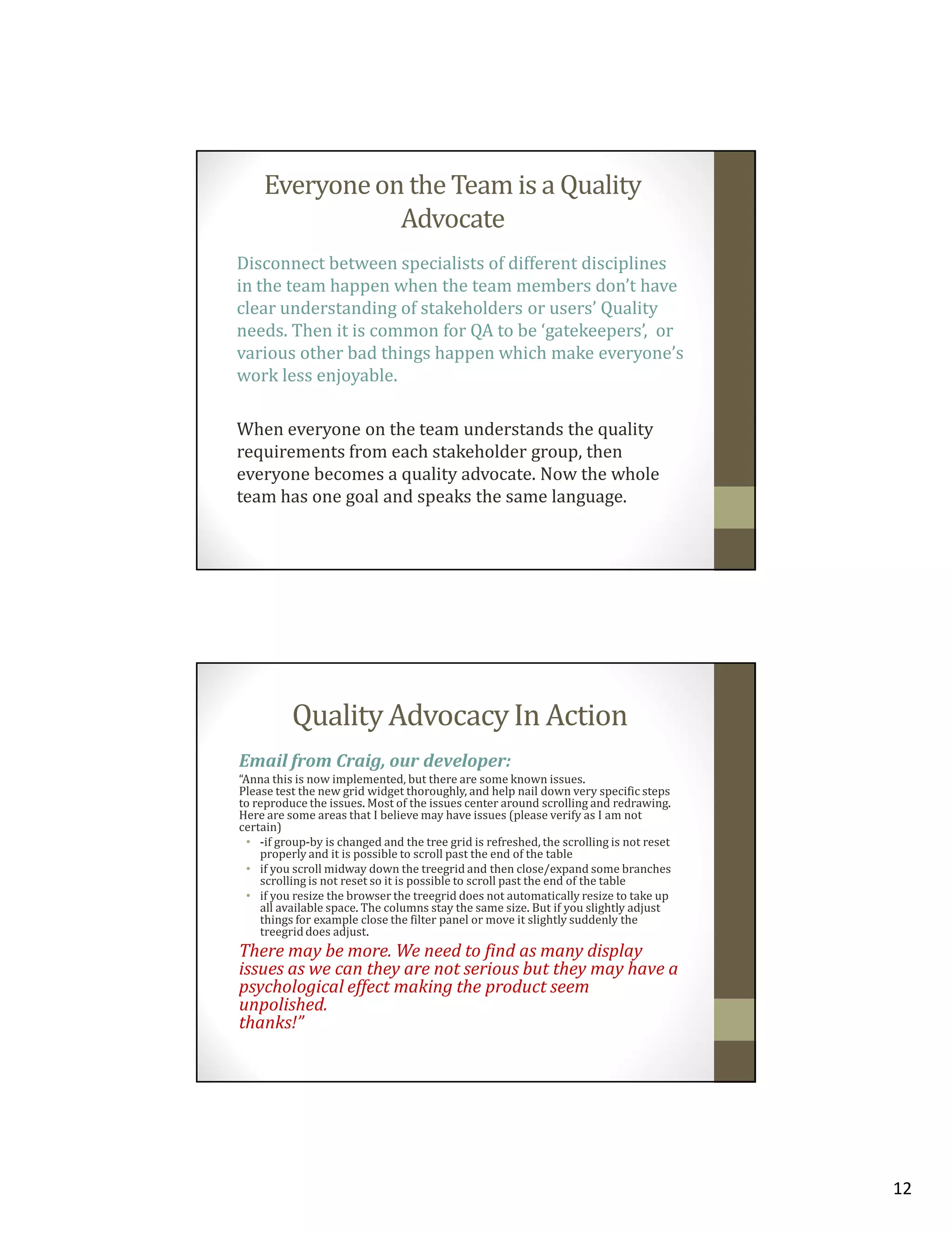 Everyone on the Team is a Quality
Advocate
Disconnect between specialists of different disciplines
in the team happen when the team members don’t have
clear understanding of stakeholders or users’ Quality
needs. Then it is common for QA to be ‘gatekeepers’, or
various other bad things happen which make everyone’s
work less enjoyable.
When everyone on the team understands the quality
requirements from each stakeholder group, then
everyone becomes a quality advocate. Now the whole
team has one goal and speaks the same language.

Quality Advocacy In Action
Email from Craig, our developer:
“Anna this is now implemented, but there are some known issues.
Please test the new grid widget thoroughly, and help nail down very specific steps
to reproduce the issues. Most of the issues center around scrolling and redrawing.
Here are some areas that I believe may have issues (please verify as I am not
certain)
• -if group-by is changed and the tree grid is refreshed, the scrolling is not reset
properly and it is possible to scroll past the end of the table
• if you scroll midway down the treegrid and then close/expand some branches
scrolling is not reset so it is possible to scroll past the end of the table
• if you resize the browser the treegrid does not automatically resize to take up
all available space. The columns stay the same size. But if you slightly adjust
things for example close the filter panel or move it slightly suddenly the
treegrid does adjust.

There may be more. We need to find as many display
issues as we can they are not serious but they may have a
psychological effect making the product seem
unpolished.
thanks!”

12

 
