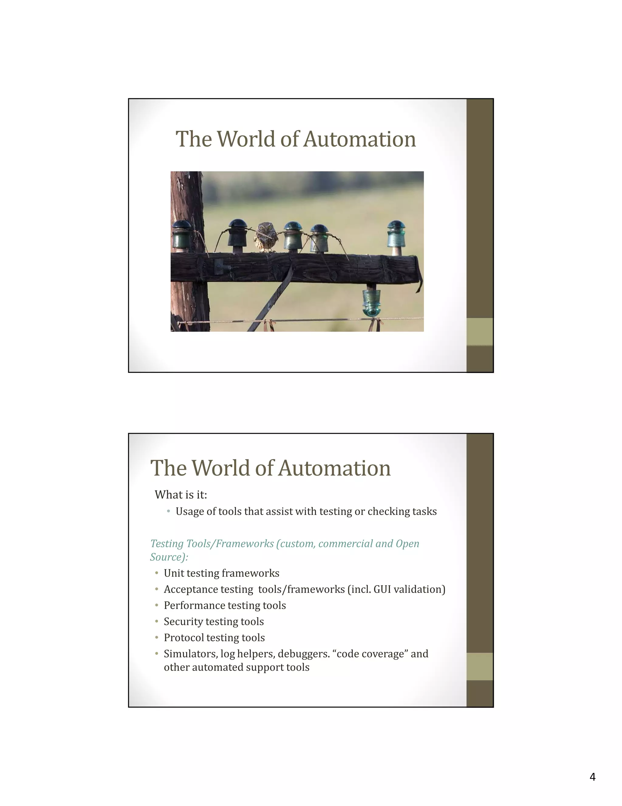 The World of Automation

The World of Automation
What is it:
• Usage of tools that assist with testing or checking tasks
Testing Tools/Frameworks (custom, commercial and Open
Source):
• Unit testing frameworks
• Acceptance testing tools/frameworks (incl. GUI validation)
• Performance testing tools
• Security testing tools
• Protocol testing tools
• Simulators, log helpers, debuggers. “code coverage” and
other automated support tools

4

 