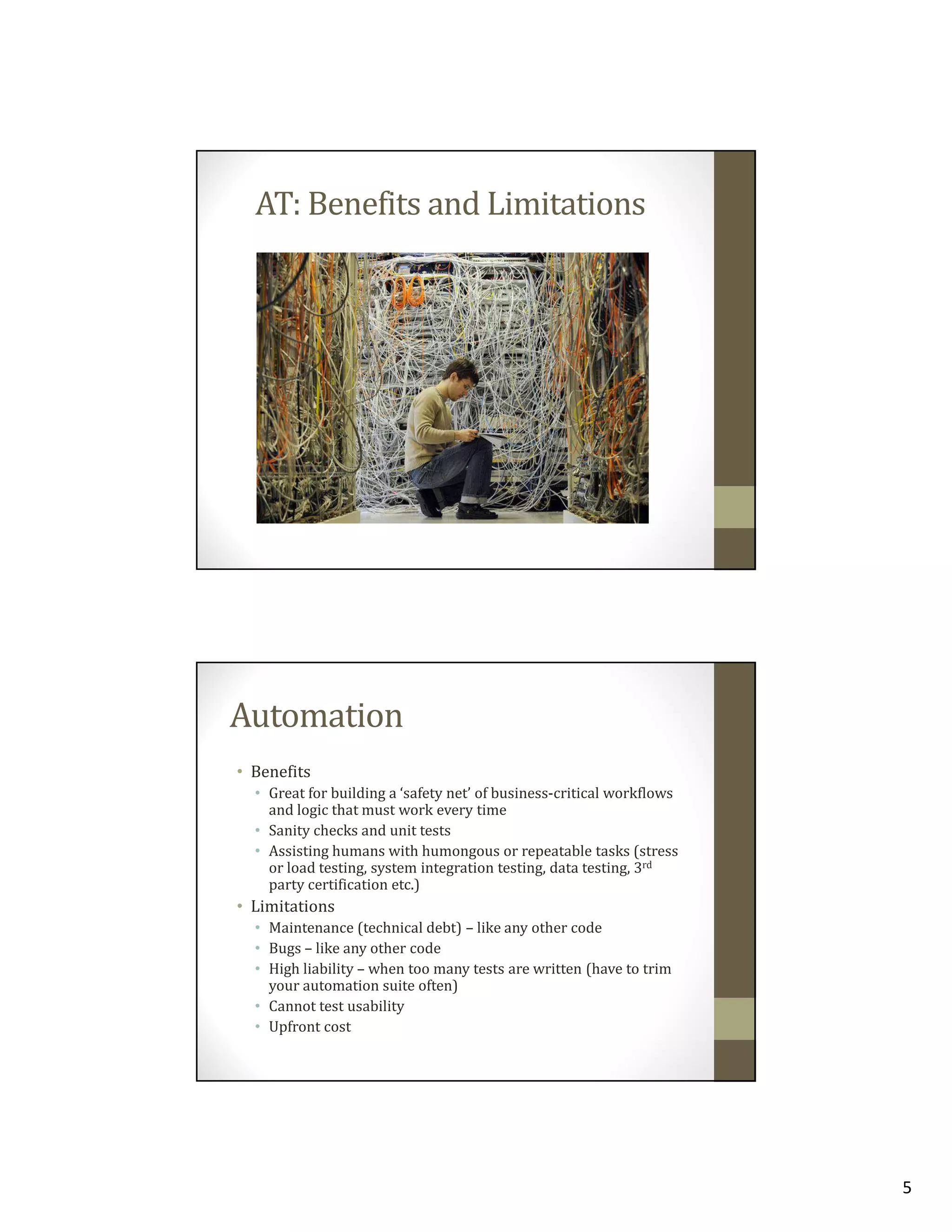 AT: Benefits and Limitations

Automation
• Benefits
• Great for building a ‘safety net’ of business-critical workflows
and logic that must work every time
• Sanity checks and unit tests
• Assisting humans with humongous or repeatable tasks (stress
or load testing, system integration testing, data testing, 3rd
party certification etc.)

• Limitations
• Maintenance (technical debt) – like any other code
• Bugs – like any other code
• High liability – when too many tests are written (have to trim
your automation suite often)
• Cannot test usability
• Upfront cost

5

 