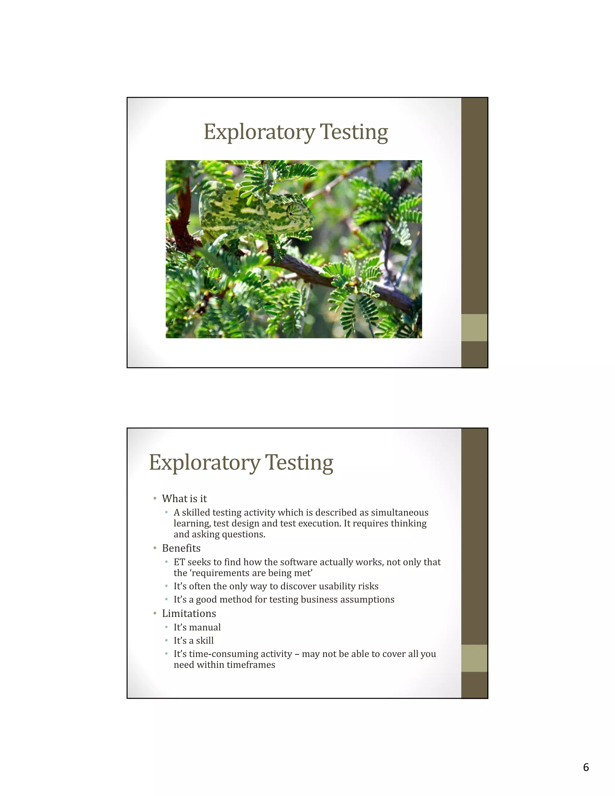 Exploratory Testing

Exploratory Testing
• What is it
• A skilled testing activity which is described as simultaneous
learning, test design and test execution. It requires thinking
and asking questions.

• Benefits
• ET seeks to find how the software actually works, not only that
the ‘requirements are being met’
• It’s often the only way to discover usability risks
• It’s a good method for testing business assumptions

• Limitations
• It’s manual
• It’s a skill
• It’s time-consuming activity – may not be able to cover all you
need within timeframes

6

 