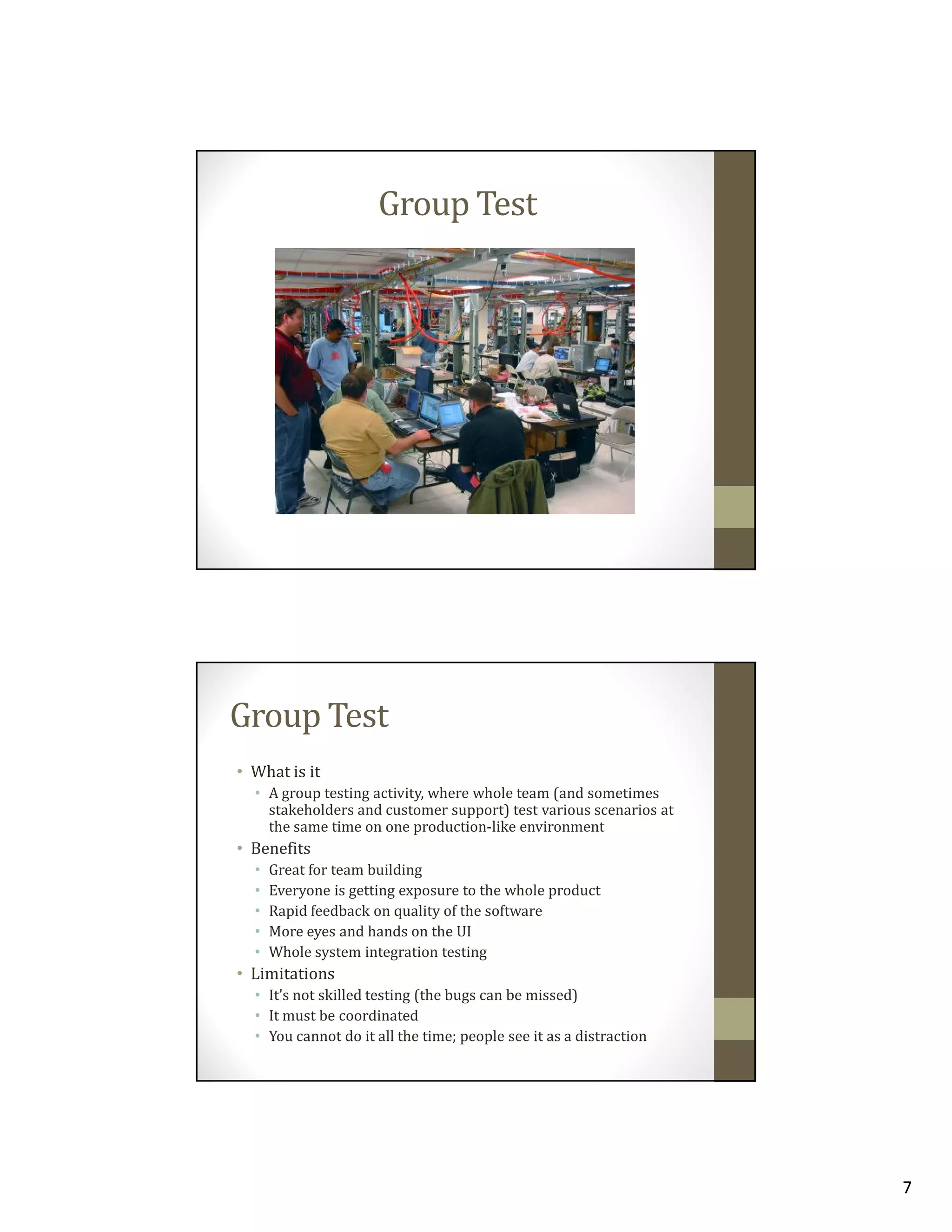 Group Test

Group Test
• What is it
• A group testing activity, where whole team (and sometimes
stakeholders and customer support) test various scenarios at
the same time on one production-like environment

• Benefits
•
•
•
•
•

Great for team building
Everyone is getting exposure to the whole product
Rapid feedback on quality of the software
More eyes and hands on the UI
Whole system integration testing

• Limitations
• It’s not skilled testing (the bugs can be missed)
• It must be coordinated
• You cannot do it all the time; people see it as a distraction

7

 