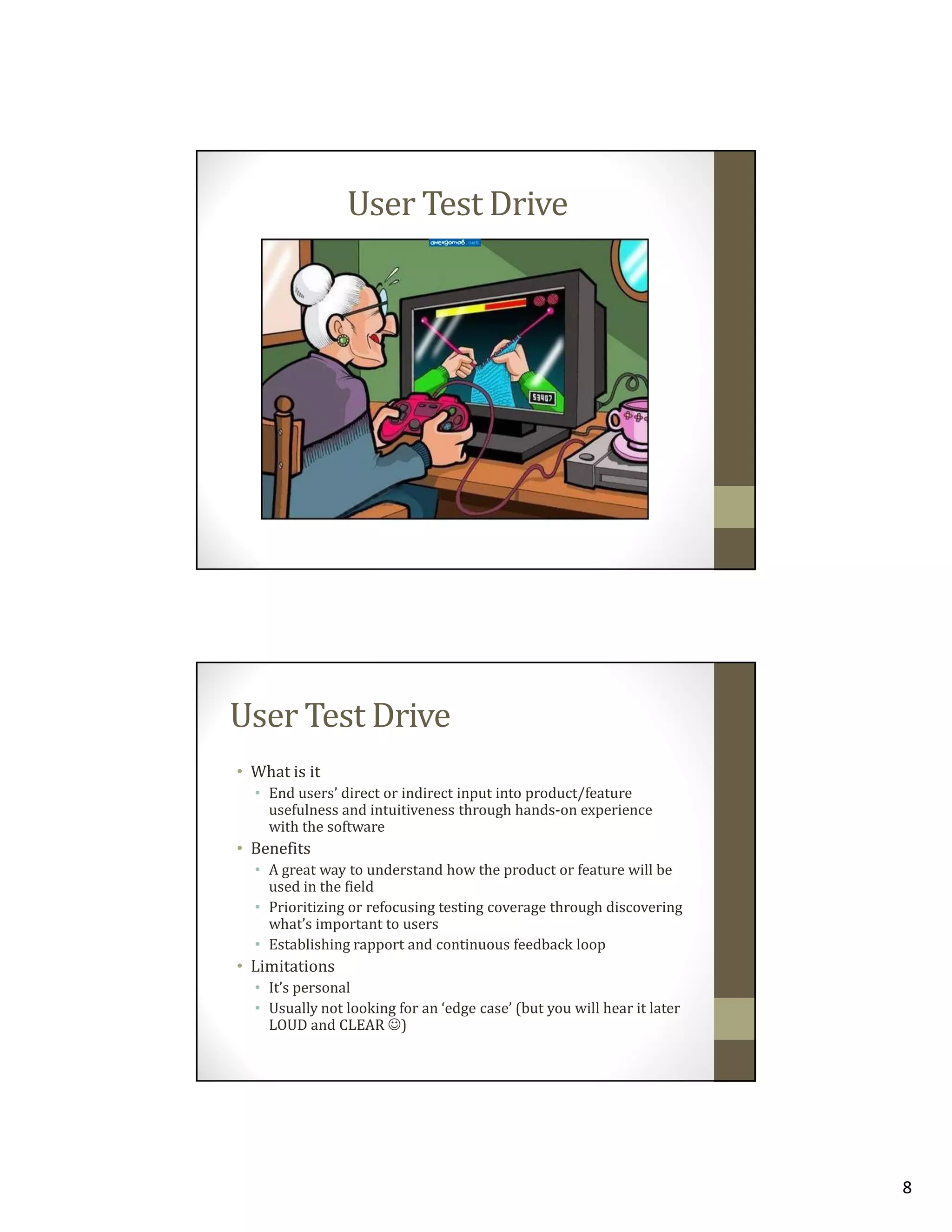 User Test Drive

User Test Drive
• What is it
• End users’ direct or indirect input into product/feature
usefulness and intuitiveness through hands-on experience
with the software

• Benefits
• A great way to understand how the product or feature will be
used in the field
• Prioritizing or refocusing testing coverage through discovering
what’s important to users
• Establishing rapport and continuous feedback loop

• Limitations
• It’s personal
• Usually not looking for an ‘edge case’ (but you will hear it later
LOUD and CLEAR ☺)

8

 