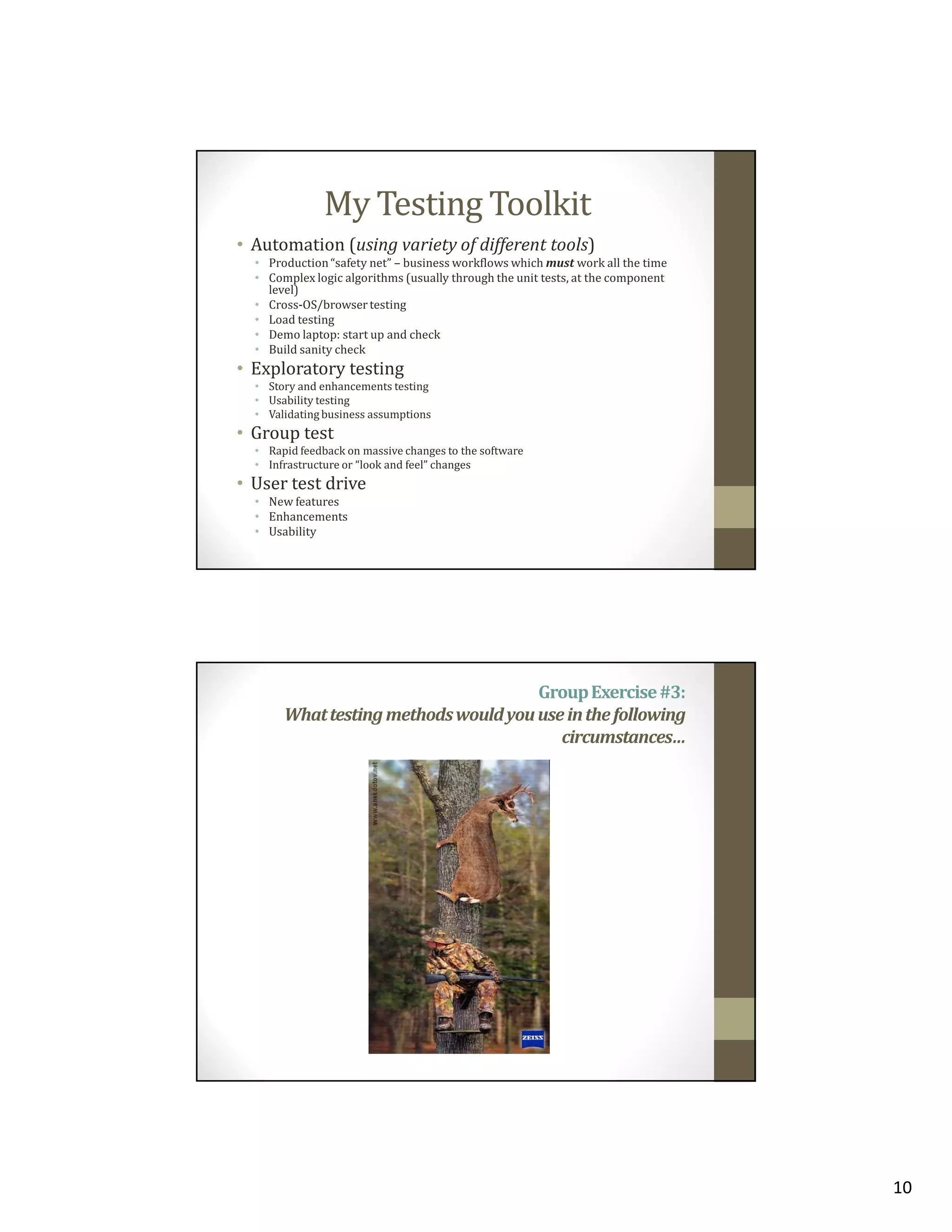 My Testing Toolkit
• Automation (using variety of different tools)
• Production “safety net” – business workflows which must work all the time
• Complex logic algorithms (usually through the unit tests, at the component
level)
• Cross-OS/browser testing
• Load testing
• Demo laptop: start up and check
• Build sanity check

• Exploratory testing
• Story and enhancements testing
• Usability testing
• Validating business assumptions

• Group test
• Rapid feedback on massive changes to the software
• Infrastructure or “look and feel” changes

• User test drive
• New features
• Enhancements
• Usability

Group Exercise #3:
What testing methods would you use in the following
circumstances…

10

 