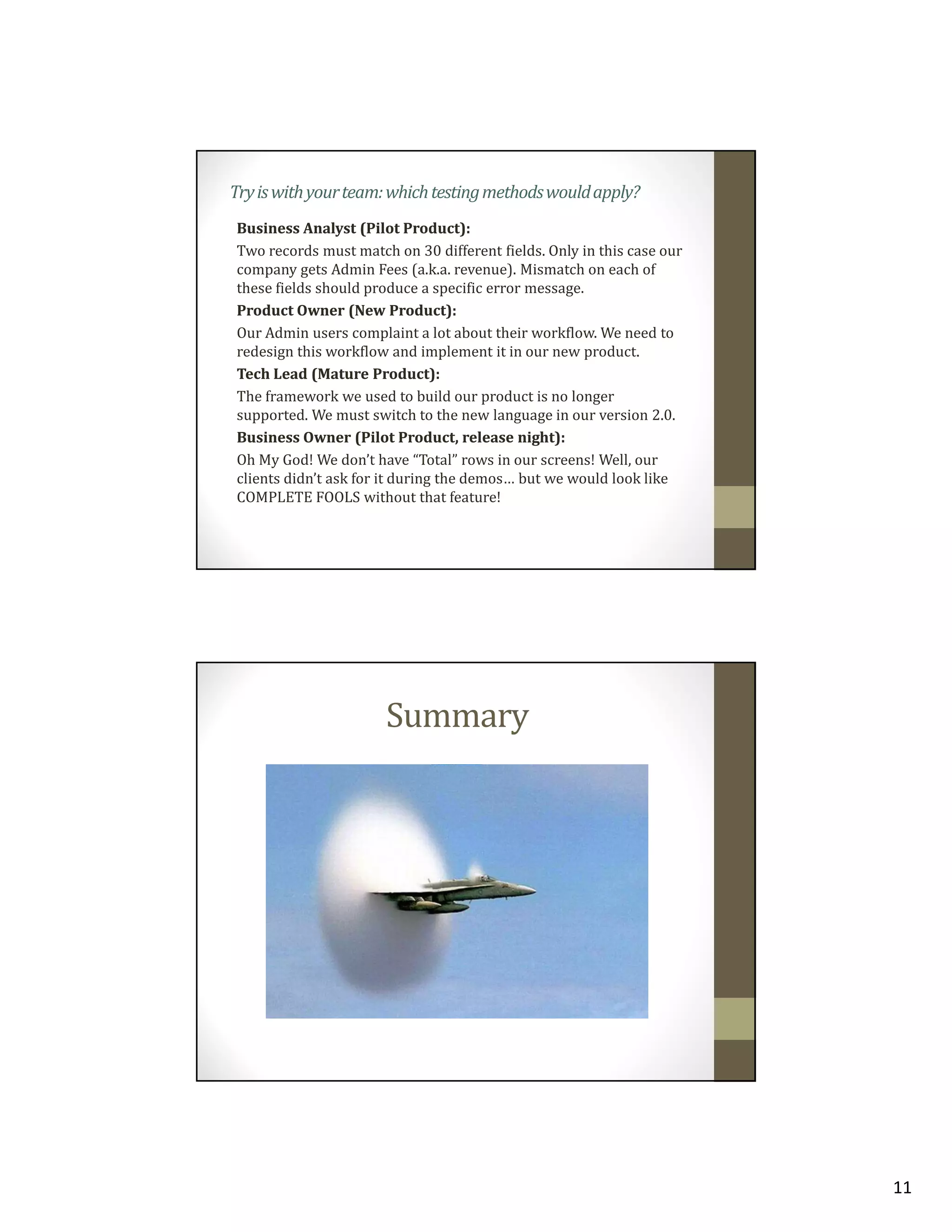 Try is with your team: which testing methods would apply?
Business Analyst (Pilot Product):
Two records must match on 30 different fields. Only in this case our
company gets Admin Fees (a.k.a. revenue). Mismatch on each of
these fields should produce a specific error message.
Product Owner (New Product):
Our Admin users complaint a lot about their workflow. We need to
redesign this workflow and implement it in our new product.
Tech Lead (Mature Product):
The framework we used to build our product is no longer
supported. We must switch to the new language in our version 2.0.
Business Owner (Pilot Product, release night):
Oh My God! We don’t have “Total” rows in our screens! Well, our
clients didn’t ask for it during the demos… but we would look like
COMPLETE FOOLS without that feature!

Summary

11

 