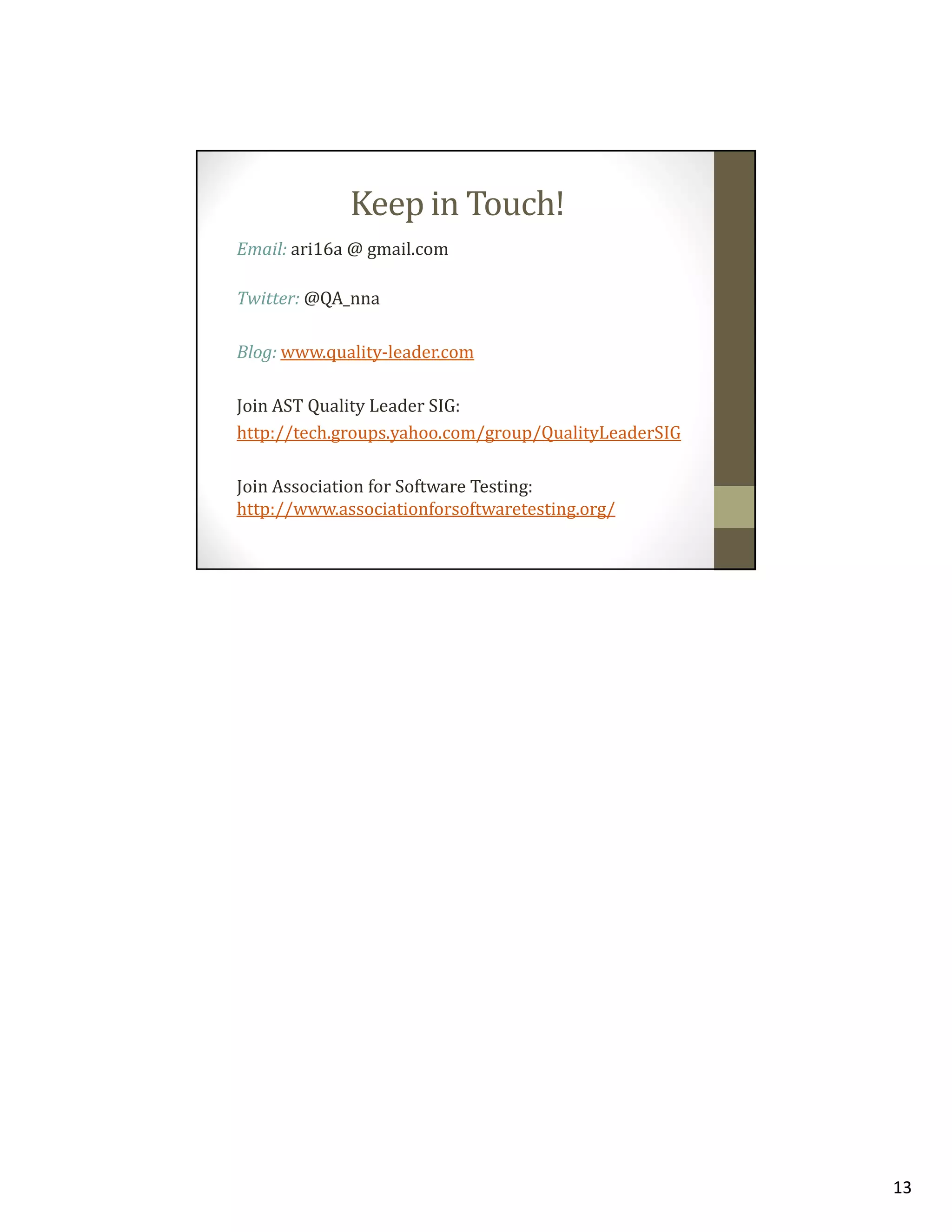 Keep in Touch!
Email: ari16a @ gmail.com
Twitter: @QA_nna
Blog: www.quality-leader.com
Join AST Quality Leader SIG:
http://tech.groups.yahoo.com/group/QualityLeaderSIG
Join Association for Software Testing:
http://www.associationforsoftwaretesting.org/

13

 