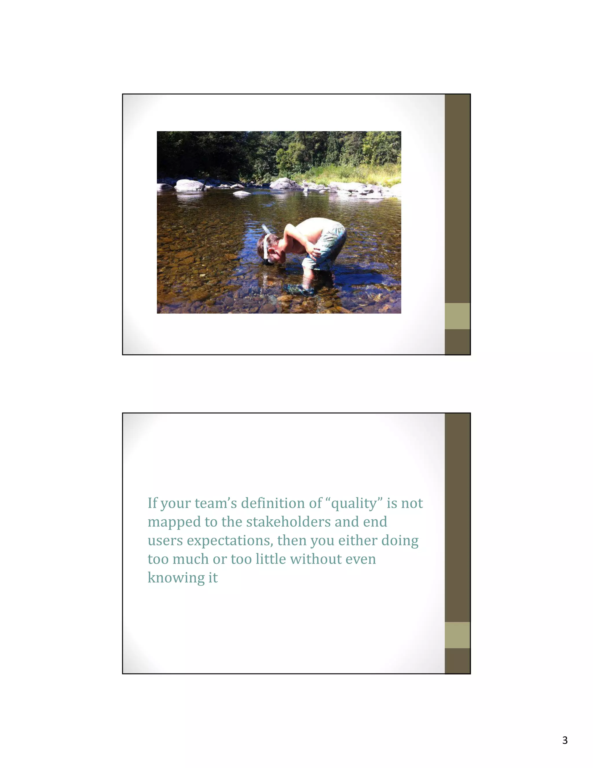 If your team’s definition of “quality” is not
mapped to the stakeholders and end
users expectations, then you either doing
too much or too little without even
knowing it

3

 