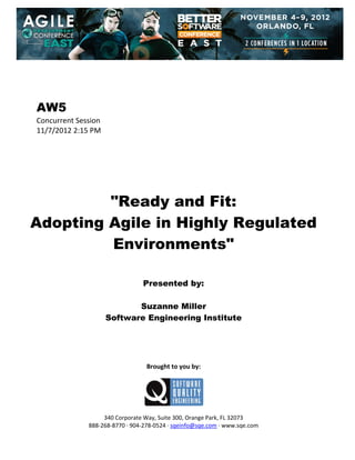  
 
 
 
 

AW5
Concurrent Session 
11/7/2012 2:15 PM 
 
 
 
 
 
 
 

"Ready and Fit:
Adopting Agile in Highly Regulated
Environments"
 
 
 

Presented by:
Suzanne Miller
Software Engineering Institute
 
 
 
 
 

Brought to you by: 
 

 
 
340 Corporate Way, Suite 300, Orange Park, FL 32073 
888‐268‐8770 ∙ 904‐278‐0524 ∙ sqeinfo@sqe.com ∙ www.sqe.com

 
