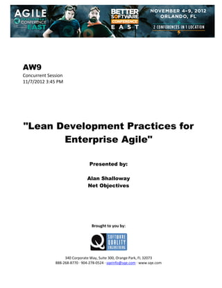  
 
 
 
 

AW9
Concurrent Session 
11/7/2012 3:45 PM 
 
 
 
 
 
 
 

"Lean Development Practices for
Enterprise Agile"
 
 
 

Presented by:
Alan Shalloway
Net Objectives
 
 
 
 
 
 
 

Brought to you by: 
 

 
 
340 Corporate Way, Suite 300, Orange Park, FL 32073 
888‐268‐8770 ∙ 904‐278‐0524 ∙ sqeinfo@sqe.com ∙ www.sqe.com

 