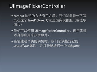UIImagePickerController
• camera 按钮的⽅方法有了之后，我们就得看⼀一下怎
 么在这个 takePicture: ⽅方法⾥里⾯面实现拍照（或选取
 照⽚片）
• 我们可以使⽤用 UIImagePickerController，调⽤用系统
 本⾝身的应⽤用来获取照⽚片。
• 当创建这个类的实例时，我们必须指定它的
 sourceType 属性，并且分配给它⼀一个 delegate
 