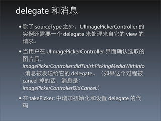 delegate 和消息
• 除了 sourceType 之外，UIImagePickerController 的
 实例还需要⼀一个 delegate 来处理来⾃自它的 view 的
 请求。
• 当⽤用户在 UIImagePickerController 界⾯面确认选取的
 图⽚片后，
 imagePickerController:didFinishPickingMediaWithInfo
 : 消息被发送给它的 delegate。（如果这个过程被
 cancel 掉的话，消息是：
 imagePickerControllerDidCancel:）
• 在 takePicker: 中增加初始化和设置 delegate 的代
 码
 