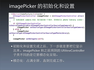 imagePicker 的初始化和设置
- (IBAction)takePicture:(id)sender {
    UIImagePickerController *imagePicker = [[UIImagePickerController alloc]
init];
    // 如果设备有 camera 的话，我们就采集⼀一个图⽚片，否则我们从 photo library 从拾取⼀一
个
    if ([UIImagePickerController
isSourceTypeAvailable:UIImagePickerControllerSourceTypeCamera]) {
        [imagePicker setSourceType:UIImagePickerControllerSourceTypeCamera];
    } else {
        [imagePicker
setSourceType:UIImagePickerControllerSourceTypePhotoLibrary];
    }

    [imagePicker setDelegate:self];
}


    • 初始化和设置完成之后，下⼀一步就是要把它显⽰示
    出来。imagePicker 和之前⽤用到的 UIViewController
    ⼦子类不同的是它要模态化呈现。
    • 模态化：占满全屏，直到完成⼯工作。
 