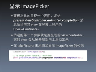 显⽰示 imagePicker
    • 要模态化的呈现⼀一个视图，发送
     presentViewController:animated:completion: 消
     息给当前其 view 在屏幕上显⽰示的
     UIViewController。
    • 传递的第⼀一个参数就是要呈现的 view controller，
     它的 view 会从屏幕底部向上滑动出来
    • 在 takePicture: 末尾增加显⽰示 imagePicker 的代码
     [imagePicker setDelegate:self];

     // 把 image picker 放到屏幕上（模态对话框）
     [self presentViewController:imagePicker animated:YES completion:nil];
}
 