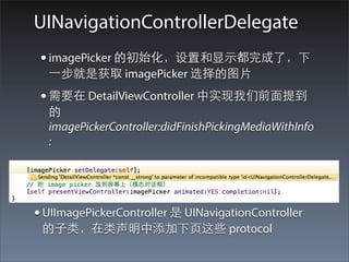 UINavigationControllerDelegate
 • imagePicker 的初始化，设置和显⽰示都完成了，下
  ⼀一步就是获取 imagePicker 选择的图⽚片
 • 需要在 DetailViewController 中实现我们前⾯面提到
  的
  imagePickerController:didFinishPickingMediaWithInfo
  :




• UIImagePickerController 是 UINavigationController
 的⼦子类，在类声明中添加下⻚页这些 protocol
 