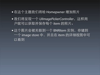 • 在这个主题我们将给 Homepwner 增加照⽚片
• 我们将呈现⼀一个 UIImagePickerController，这样⽤用
 户就可以获取并保存每个 item 的照⽚片。

• 这个图⽚片会被关联到⼀一个 BNRItem 实例，存储到
 ⼀一个 image store 中，并且在 item 的详细视图中可
 以看到
 