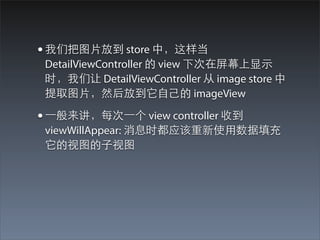 • 我们把图⽚片放到 store 中，这样当
 DetailViewController 的 view 下次在屏幕上显⽰示
 时，我们让 DetailViewController 从 image store 中
 提取图⽚片，然后放到它⾃自⼰己的 imageView

• ⼀一般来讲，每次⼀一个 view controller 收到
 viewWillAppear: 消息时都应该重新使⽤用数据填充
 它的视图的⼦子视图
 