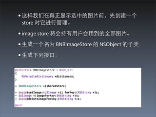 • 这样我们在真正显⽰示选中的图⽚片前，先创建⼀一个
       store 对它进⾏行管理。

 • image store 将会持有⽤用户会⽤用到的全部图⽚片。
 • ⽣生成⼀一个名为 BNRImageStore 的 NSObject 的⼦子类
 • ⽣生成下列接⼝口：
@interface BNRImageStore : NSObject
{
    NSMutableDictionary *dictionary;
}

+ (BNRImageStore *)sharedStore;

- (void)setImage:(UIImage *)i forKey:(NSString *)s;
- (UIImage *)imageForKey:(NSString *)s;
- (void)deleteImageForkey:(NSString *)s;

@end
 