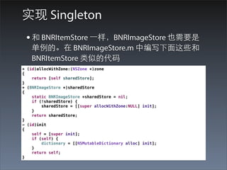 实现 Singleton
 • 和 BNRItemStore ⼀一样，BNRImageStore 也需要是
   单例的。在 BNRImageStore.m 中编写下⾯面这些和
   BNRItemStore 类似的代码
+ (id)allocWithZone:(NSZone *)zone
{
    return [self sharedStore];
}
+ (BNRImageStore *)sharedStore
{
    static BNRImageStore *sharedStore = nil;
    if (!sharedStore) {
        sharedStore = [[super allocWithZone:NULL] init];
    }
    return sharedStore;
}
- (id)init
{
    self = [super init];
    if (self) {
        dictionary = [[NSMutableDictionary alloc] init];
    }
    return self;
}
 