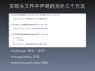 实现头⽂文件中声明的另外三个⽅方法
- (void)setImage:(UIImage *)i forKey:(NSString *)s
{
    [dictionary setObject:i forKey:s];
}

- (UIImage *)imageForKey:(NSString *)s
{
    return [dictionary objectForKey:s];
}

- (void)deleteImageForkey:(NSString *)s
{
    if (!s) {
        return;
    }
    [dictionary removeObjectForKey:s];
}


 • setImage: 增加（更新）
 • imageForKey: 获取
 • deleteImageForKey: 删除
 