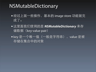 NSMutableDictionary
• 经过上⾯面⼀一些操作，基本的 image store 功能就完
 成了。
• 这⾥里⾯面我们使⽤用的是 NSMutableDictionary 来存
 储数据（key-value pair）
• key 是⼀一个唯⼀一值（⼀一般是字符串），value 是被
 存储在集合中的对象
 