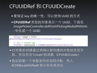 CFUUIDRef 和 CFUUIDCreate
 • 要保证 key 的唯⼀一性，可以使⽤用 UUID 的⽅方式
 • CFUUIDRef 类型的对象表⽰示⼀一个 UUID，下⾯面在
    imagePickerController:didFinishPickingMediaWithInfo
    : 中⽣生成⼀一个 UUID
    UIImage *image = [info
objectForKey:UIImagePickerControllerOriginalImage];

    // ⽣生成⼀一个 CFUUID 对象
    CFUUIDRef newUniqueID = CFUUIDCreate(kCFAllocatorDefault);


• CF对象的创建通过调⽤用以被创建的对象的类型开
  始，并且包含“Create”的函数（CFUUIDCreate）
• 指定的第⼀一个参数是内存如何分配，传⼊入
  kCFAllocateDefault 表⽰示由系统决定
 