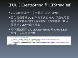 CFUUIDCreateString 和 CFStringRef
 • CFUUIDRef 是⼀一个字节数组（15个uint8）
 • 因为我们要把 UUID 作为字典的 key，以及在后⾯面
   存储到⽂文件系统的时候会把它作为⽂文件名，所以
   需要把 UUID 转成字符串
 • 可以通过调⽤用 CFUUIDCreateString 从 CFUUIDRef
   ⽣生成⼀一个字符串对象
    // ⽣生成⼀一个 CFUUID 对象
    CFUUIDRef newUniqueID = CFUUIDCreate(kCFAllocatorDefault);
    // 从 unique identifier ⽣生成⼀一个字符串
    CFStringRef newUniqueIDString = CFUUIDCreateString(kCFAllocatorDefault,
newUniqueID);
 