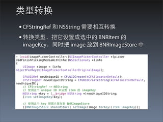 类型转换
 • CFStringRef 和 NSString 需要相互转换
 • 转换类型，把它设置成选中的 BNRItem 的
   imageKey，同时把 image 放到 BNRImageStore 中
- (void)imagePickerController:(UIImagePickerController *)picker
didFinishPickingMediaWithInfo:(NSDictionary *)info
{
    UIImage *image = [info
objectForKey:UIImagePickerControllerOriginalImage];

    CFUUIDRef newUniqueID = CFUUIDCreate(kCFAllocatorDefault);
    CFStringRef newUniqueIDString = CFUUIDCreateString(kCFAllocatorDefault,
newUniqueID);
    // CFStringRef -> NSString
    // 使⽤用这个 unique ID 来设置 item 的 imageKey
    NSString *key = (__bridge NSString *)newUniqueIDString;
    [item setImageKey:key];

    // 使⽤用这个 key 把图⽚片保存到 BNRImageStore
    [[BNRImageStore sharedStore] setImage:image forKey:[item imageKey]];
 