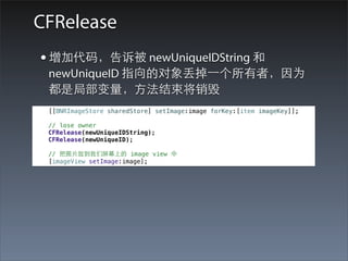 CFRelease
• 增加代码，告诉被 newUniqueIDString 和
 newUniqueID 指向的对象丢掉⼀一个所有者，因为
 都是局部变量，⽅方法结束将销毁
 [[BNRImageStore sharedStore] setImage:image forKey:[item imageKey]];

 // lose owner
 CFRelease(newUniqueIDString);
 CFRelease(newUniqueID);

 // 把图⽚片放到我们屏幕上的 image view 中
 [imageView setImage:image];
 