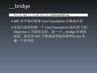 __bridge
 NSString *key = (__bridge NSString *)newUniqueIDString;



• ARC 并不很会管理 Core Foundation 对象的内存
• 在我们类型转换⼀一个 Core Foundation 指针到 它的
 Objective-C 同级形式时，放⼀一个 __bridge 在调⽤用
 前⾯面，是告诉 ARC 不要像通常做的那样给 key 变
 量⼀一个所有权
 